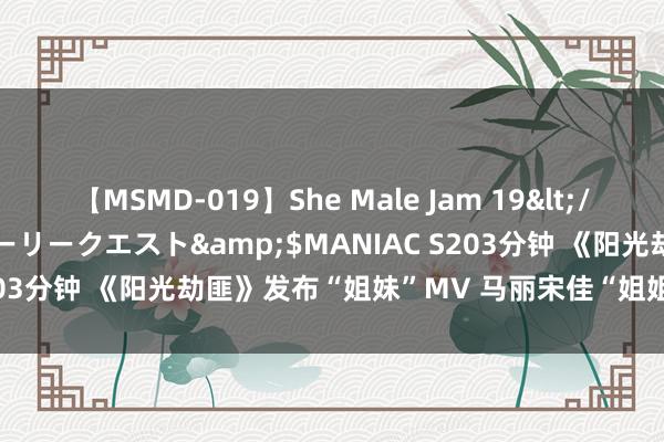 【MSMD-019】She Male Jam 19</a>2008-08-04グローリークエスト&$MANIAC S203分钟 《阳光劫匪》发布“姐妹”MV 马丽宋佳“姐姐妹妹站起来”