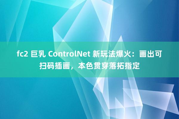 fc2 巨乳 ControlNet 新玩法爆火：画出可扫码插画，本色贯穿落拓指定