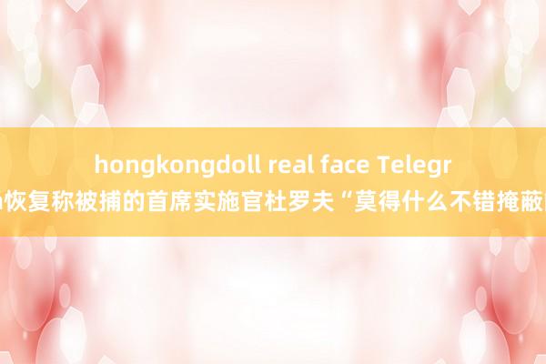 hongkongdoll real face Telegram恢复称被捕的首席实施官杜罗夫“莫得什么不错掩蔽的”