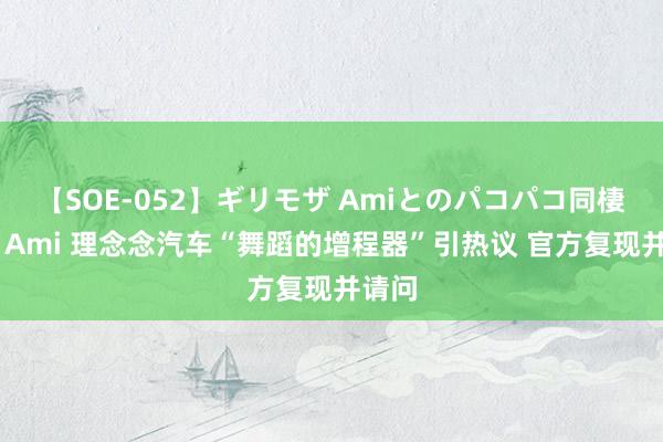 【SOE-052】ギリモザ Amiとのパコパコ同棲生活 Ami 理念念汽车“舞蹈的增程器”引热议 官方复现并请问