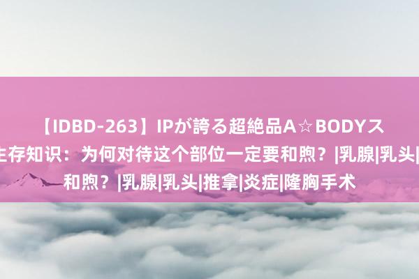 【IDBD-263】IPが誇る超絶品A☆BODYスペシャル8時間 性生存知识：为何对待这个部位一定要和煦？|乳腺|乳头|推拿|炎症|隆胸手术