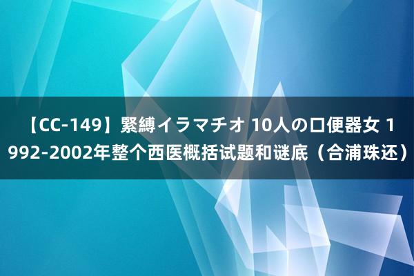 【CC-149】緊縛イラマチオ 10人の口便器女 1992-2002年整个西医概括试题和谜底（合浦珠还）