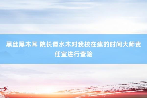 黑丝黑木耳 院长谭水木对我校在建的时间大师责任室进行查验