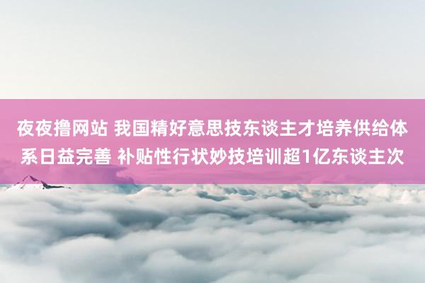 夜夜撸网站 我国精好意思技东谈主才培养供给体系日益完善 补贴性行状妙技培训超1亿东谈主次