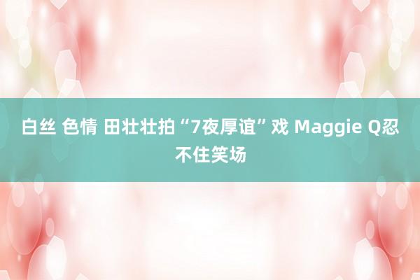 白丝 色情 田壮壮拍“7夜厚谊”戏 Maggie Q忍不住笑场