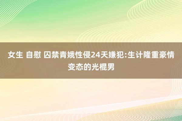 女生 自慰 囚禁青娥性侵24天嫌犯:生计隆重豪情变态的光棍男