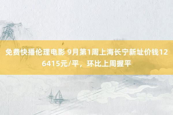 免费快播伦理电影 9月第1周上海长宁新址价钱126415元/平，环比上周握平