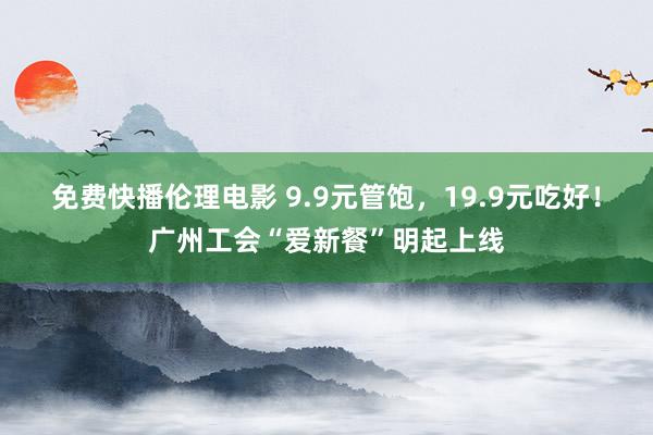 免费快播伦理电影 9.9元管饱，19.9元吃好！广州工会“爱新餐”明起上线