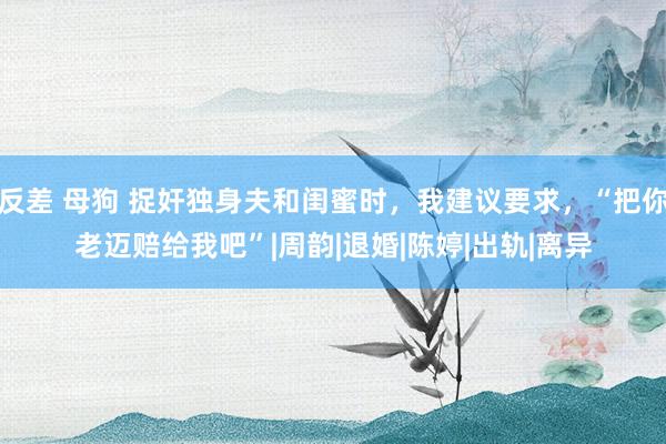 反差 母狗 捉奸独身夫和闺蜜时，我建议要求，“把你老迈赔给我吧”|周韵|退婚|陈婷|出轨|离异