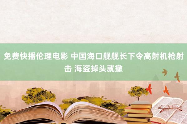 免费快播伦理电影 中国海口舰舰长下令高射机枪射击 海盗掉头就撤