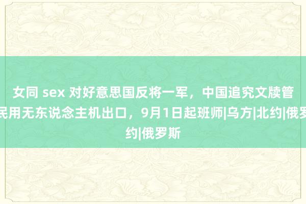 女同 sex 对好意思国反将一军，中国追究文牍管理民用无东说念主机出口，9月1日起班师|乌方|北约|俄罗斯