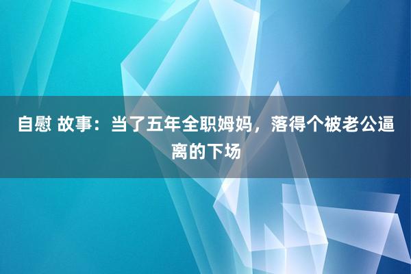 自慰 故事：当了五年全职姆妈，落得个被老公逼离的下场