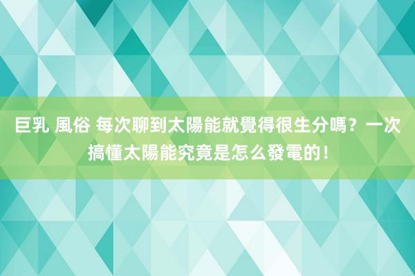 巨乳 風俗 每次聊到太陽能就覺得很生分嗎？一次搞懂太陽能究竟是怎么發電的！