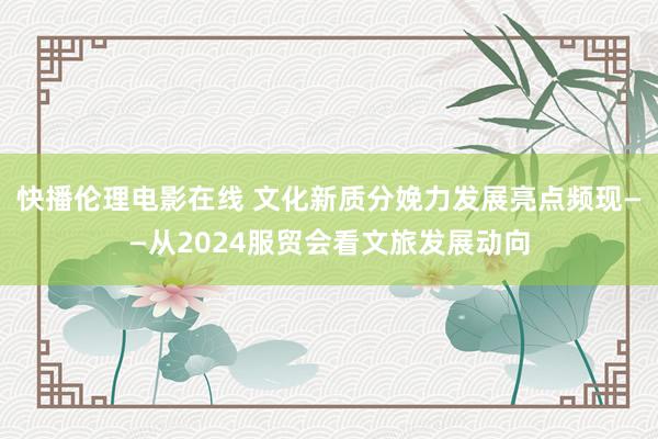 快播伦理电影在线 文化新质分娩力发展亮点频现——从2024服贸会看文旅发展动向