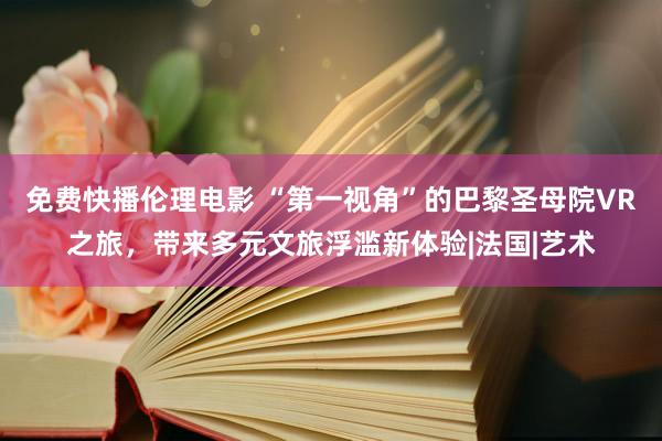 免费快播伦理电影 “第一视角”的巴黎圣母院VR之旅，带来多元文旅浮滥新体验|法国|艺术