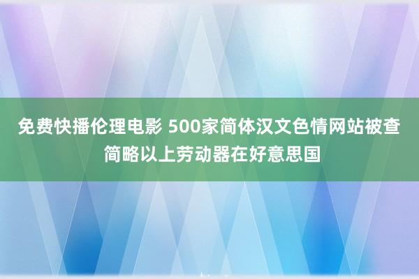 免费快播伦理电影 500家简体汉文色情网站被查 简略以上劳动器在好意思国