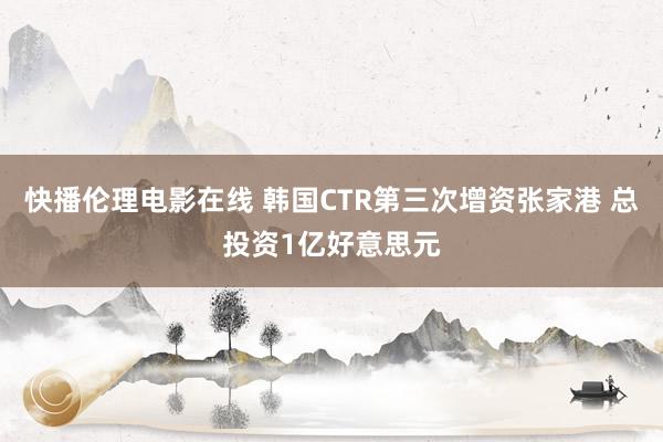 快播伦理电影在线 韩国CTR第三次增资张家港 总投资1亿好意思元