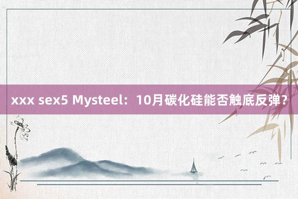 xxx sex5 Mysteel：10月碳化硅能否触底反弹？