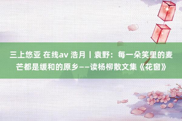 三上悠亚 在线av 浩月丨袁野：每一朵笑里的麦芒都是缓和的原乡——读杨柳散文集《花窗》