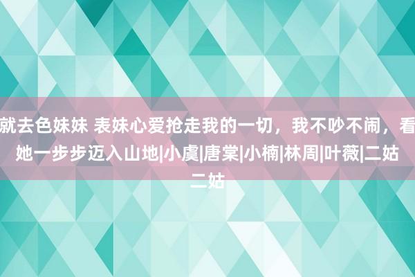 就去色妹妹 表妹心爱抢走我的一切，我不吵不闹，看她一步步迈入山地|小虞|唐棠|小楠|林周|叶薇|二姑