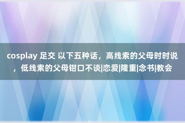 cosplay 足交 以下五种话，高线索的父母时时说，低线索的父母钳口不谈|恋爱|隆重|念书|教会