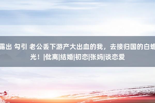 露出 勾引 老公丢下游产大出血的我，去接归国的白蟾光！|仳离|结婚|初恋|张妈|谈恋爱