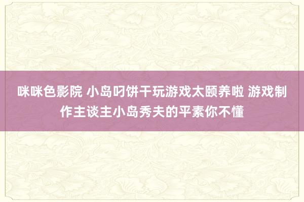 咪咪色影院 小岛叼饼干玩游戏太颐养啦 游戏制作主谈主小岛秀夫的平素你不懂