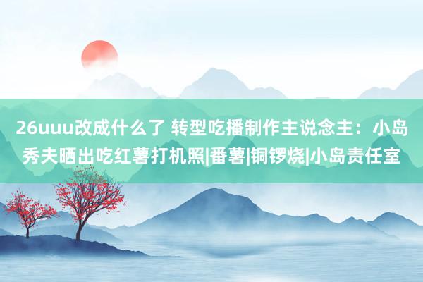 26uuu改成什么了 转型吃播制作主说念主：小岛秀夫晒出吃红薯打机照|番薯|铜锣烧|小岛责任室